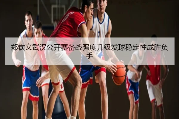 郑钦文武汉公开赛备战强度升级发球稳定性成胜负手